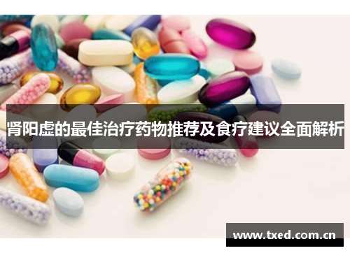 肾阳虚的最佳治疗药物推荐及食疗建议全面解析 肾阳虚的最佳治疗药物推荐及食疗建议全面解析